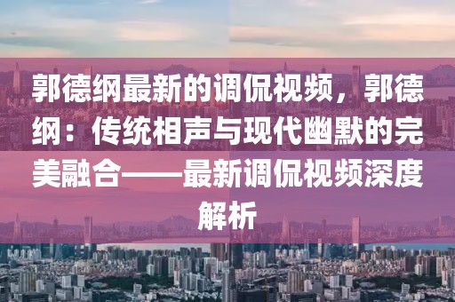 郭德綱最新的調(diào)侃視頻，郭德綱：傳統(tǒng)相聲與現(xiàn)代幽默的完美融合——最新調(diào)侃視頻深度解析