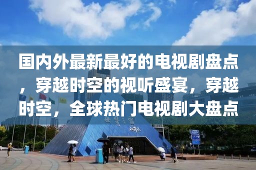 國內(nèi)外最新最好的電視劇盤點(diǎn)，穿越時(shí)空的視聽盛宴，穿越時(shí)空，全球熱門電視劇大盤點(diǎn)