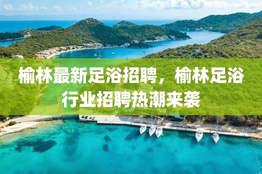 榆林最新足浴招聘，榆林足浴行業(yè)招聘熱潮來襲