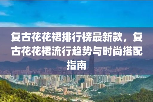 復(fù)古花花裙排行榜最新款，復(fù)古花花裙流行趨勢與時尚搭配指南