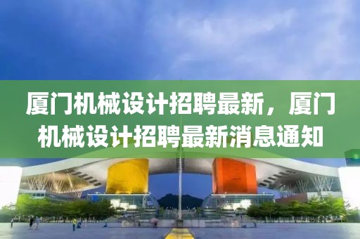 廈門機(jī)械設(shè)計招聘最新，廈門機(jī)械設(shè)計招聘最新消息通知