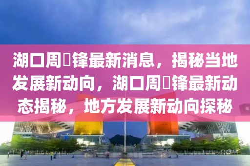 湖口周洐鋒最新消息，揭秘當?shù)匕l(fā)展新動向，湖口周洐鋒最新動態(tài)揭秘，地方發(fā)展新動向探秘