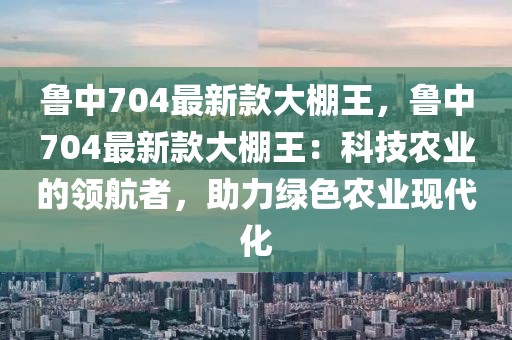 魯中704最新款大棚王，魯中704最新款大棚王：科技農(nóng)業(yè)的領(lǐng)航者，助力綠色農(nóng)業(yè)現(xiàn)代化