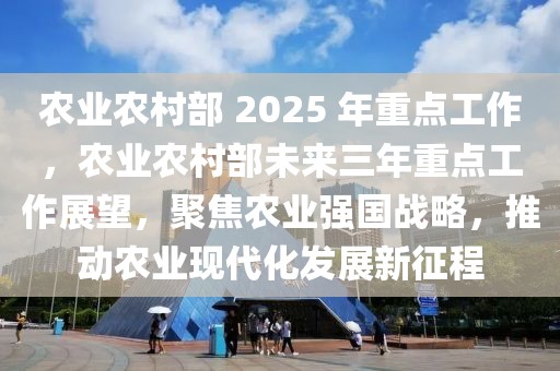 農(nóng)業(yè)農(nóng)村部 2025 年重點工作，農(nóng)業(yè)農(nóng)村部未來三年重點工作展望，聚焦農(nóng)業(yè)強國戰(zhàn)略，推動農(nóng)業(yè)現(xiàn)代化發(fā)展新征程