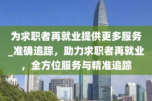 為求職者再就業(yè)提供更多服務_準確追蹤，助力求職者再就業(yè)，全方位服務與精準追蹤