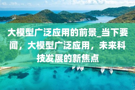 大模型廣泛應用的前景_當下要聞，大模型廣泛應用，未來科技發(fā)展的新焦點