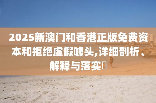 2025新澳門和香港正版免費資本和拒絕虛假噱頭,詳細(xì)剖析、解釋與落實?