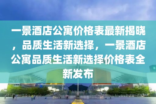 一景酒店公寓價格表最新揭曉，品質(zhì)生活新選擇，一景酒店公寓品質(zhì)生活新選擇價格表全新發(fā)布
