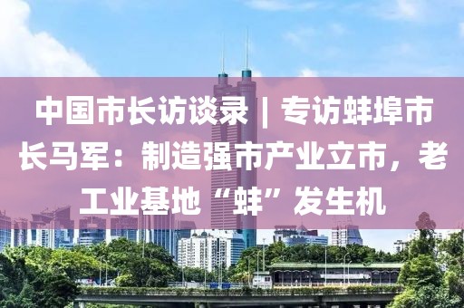 中國市長訪談錄︱?qū)ＴL蚌埠市長馬軍：制造強(qiáng)市產(chǎn)業(yè)立市，老工業(yè)基地“蚌”發(fā)生機(jī)
