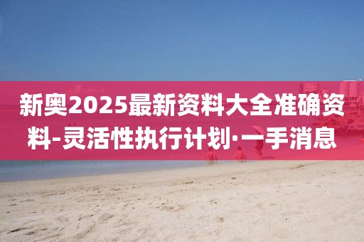 新奧2025最新資料大全準確資料-靈活性執(zhí)行計劃·一手消息