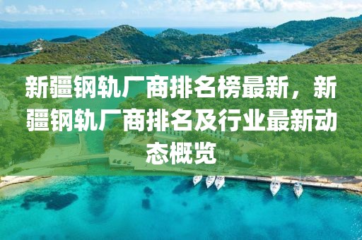 新疆鋼軌廠商排名榜最新，新疆鋼軌廠商排名及行業(yè)最新動態(tài)概覽