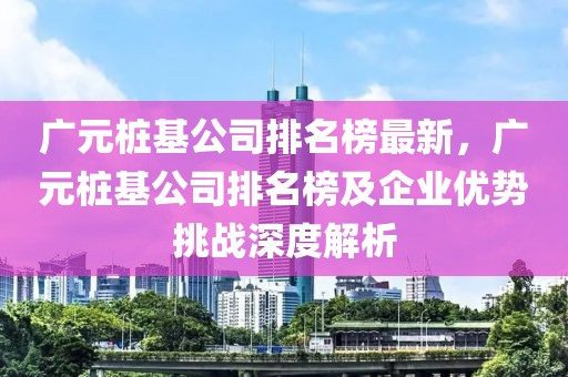 廣元樁基公司排名榜最新，廣元樁基公司排名榜及企業(yè)優(yōu)勢挑戰(zhàn)深度解析