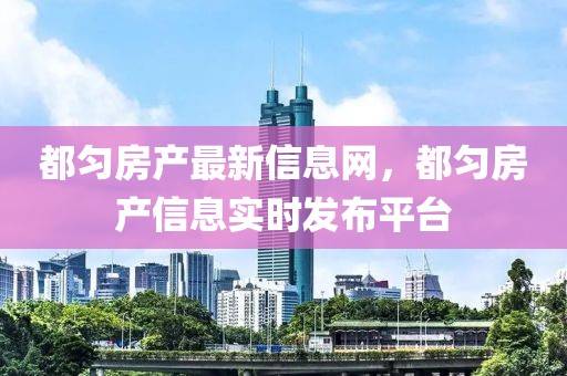 都勻房產(chǎn)最新信息網(wǎng)，都勻房產(chǎn)信息實時發(fā)布平臺