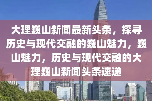 大理巍山新聞最新頭條，探尋歷史與現(xiàn)代交融的巍山魅力，巍山魅力，歷史與現(xiàn)代交融的大理巍山新聞?lì)^條速遞