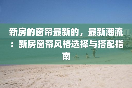 新房的窗簾最新的，最新潮流：新房窗簾風(fēng)格選擇與搭配指南