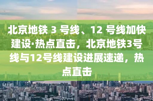 北京地鐵 3 號線、12 號線加快建設(shè)·熱點直擊，北京地鐵3號線與12號線建設(shè)進展速遞，熱點直擊