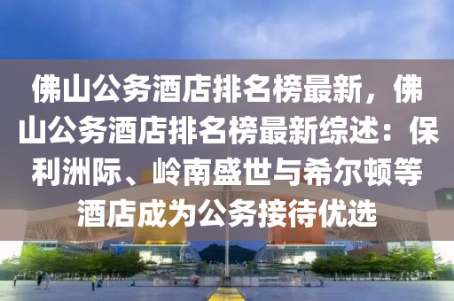 佛山公務酒店排名榜最新，佛山公務酒店排名榜最新綜述：保利洲際、嶺南盛世與希爾頓等酒店成為公務接待優(yōu)選