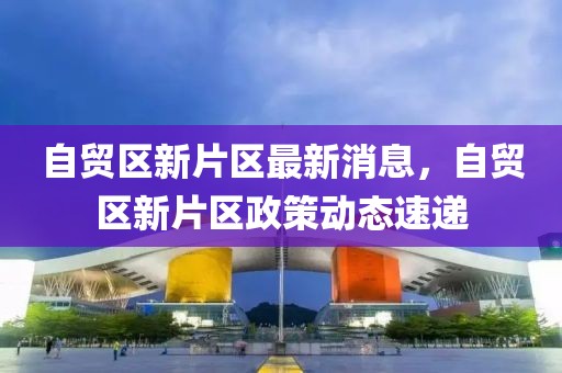 自貿(mào)區(qū)新片區(qū)最新消息，自貿(mào)區(qū)新片區(qū)政策動(dòng)態(tài)速遞