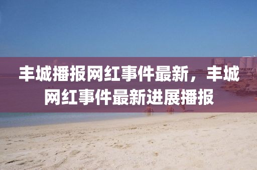 豐城播報(bào)網(wǎng)紅事件最新，豐城網(wǎng)紅事件最新進(jìn)展播報(bào)