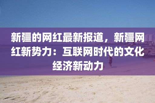 新疆的網(wǎng)紅最新報(bào)道，新疆網(wǎng)紅新勢(shì)力：互聯(lián)網(wǎng)時(shí)代的文化經(jīng)濟(jì)新動(dòng)力