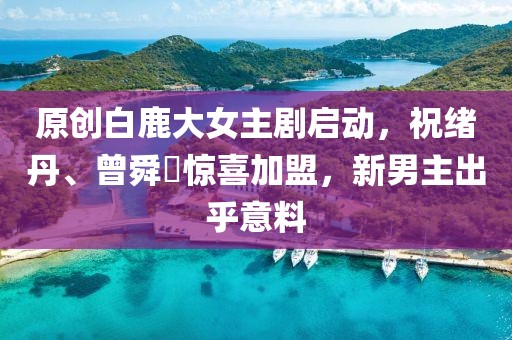 原創(chuàng)白鹿大女主劇啟動，祝緒丹、曾舜晞驚喜加盟，新男主出乎意料