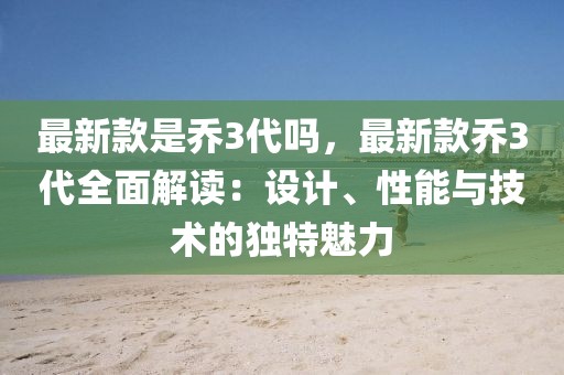 最新款是喬3代嗎，最新款喬3代全面解讀：設(shè)計(jì)、性能與技術(shù)的獨(dú)特魅力