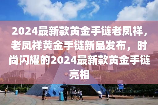 2024最新款黃金手鏈老鳳祥，老鳳祥黃金手鏈新品發(fā)布，時尚閃耀的2024最新款黃金手鏈亮相