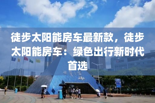 徒步太陽能房車最新款，徒步太陽能房車：綠色出行新時代首選