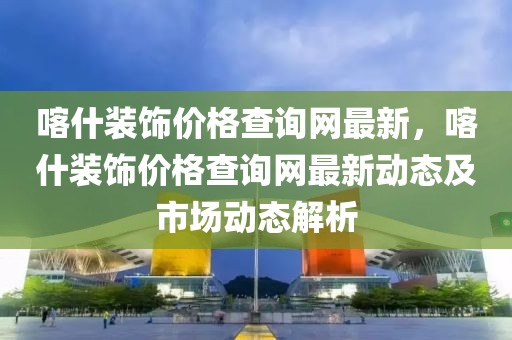 喀什裝飾價格查詢網(wǎng)最新，喀什裝飾價格查詢網(wǎng)最新動態(tài)及市場動態(tài)解析