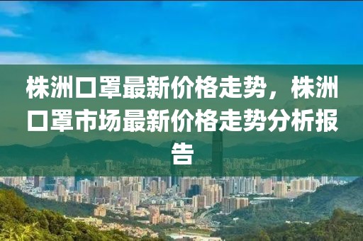 株洲口罩最新價格走勢，株洲口罩市場最新價格走勢分析報告