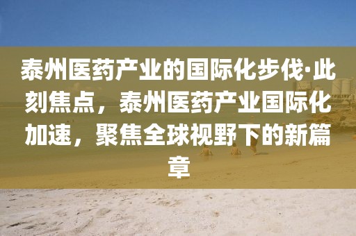 泰州醫(yī)藥產(chǎn)業(yè)的國際化步伐·此刻焦點，泰州醫(yī)藥產(chǎn)業(yè)國際化加速，聚焦全球視野下的新篇章