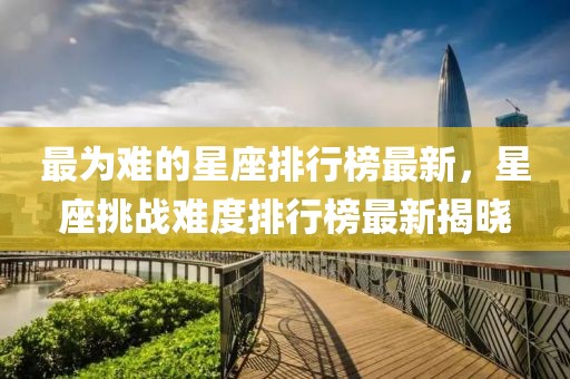 最為難的星座排行榜最新，星座挑戰(zhàn)難度排行榜最新揭曉