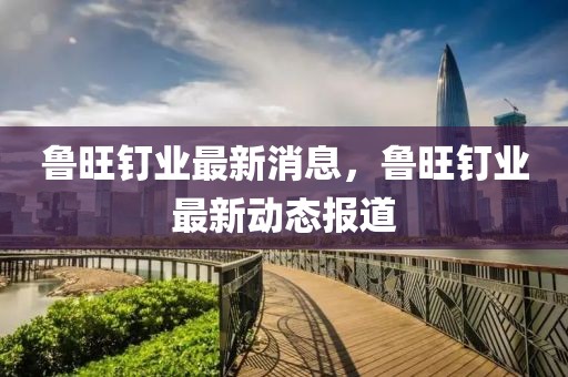 魯旺釘業(yè)最新消息，魯旺釘業(yè)最新動態(tài)報(bào)道