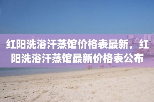 紅陽洗浴汗蒸館價格表最新，紅陽洗浴汗蒸館最新價格表公布