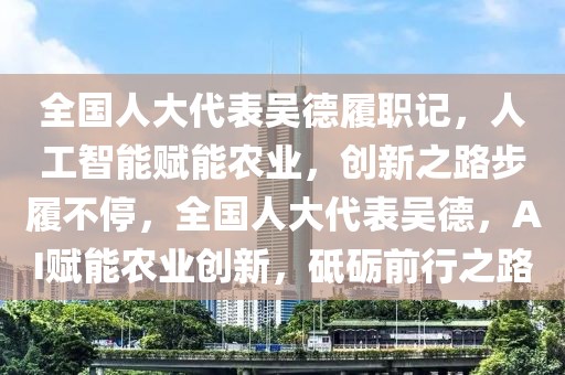 全國人大代表吳德履職記，人工智能賦能農(nóng)業(yè)，創(chuàng)新之路步履不停，全國人大代表吳德，AI賦能農(nóng)業(yè)創(chuàng)新，砥礪前行之路