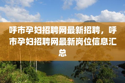 呼市孕婦招聘網(wǎng)最新招聘，呼市孕婦招聘網(wǎng)最新崗位信息匯總