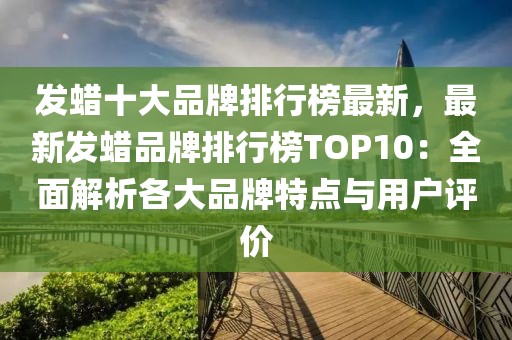 發(fā)蠟十大品牌排行榜最新，最新發(fā)蠟品牌排行榜TOP10：全面解析各大品牌特點(diǎn)與用戶(hù)評(píng)價(jià)