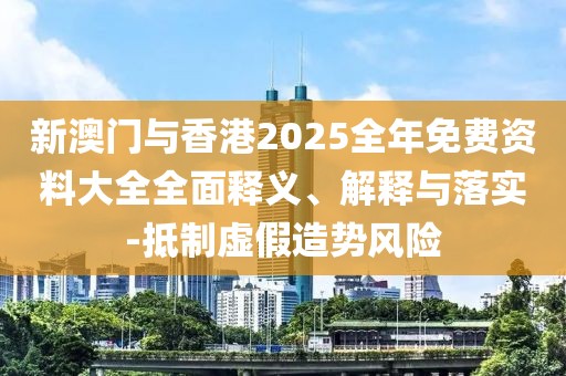 新澳門與香港2025全年免費資料大全全面釋義、解釋與落實-抵制虛假造勢風險