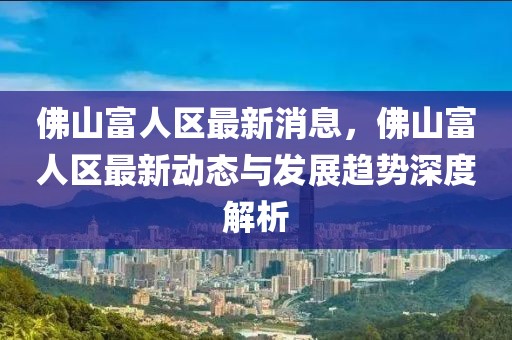 佛山富人區(qū)最新消息，佛山富人區(qū)最新動態(tài)與發(fā)展趨勢深度解析