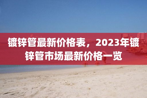 鍍鋅管最新價(jià)格表，2023年鍍鋅管市場(chǎng)最新價(jià)格一覽