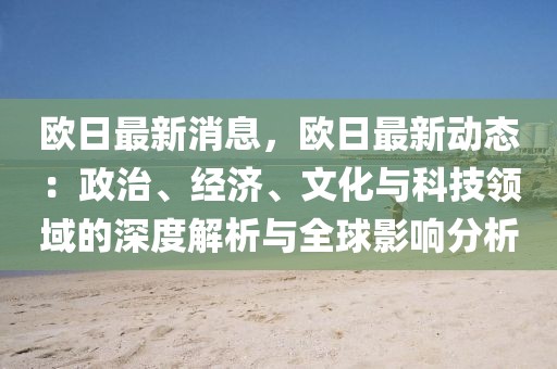 歐日最新消息，歐日最新動(dòng)態(tài)：政治、經(jīng)濟(jì)、文化與科技領(lǐng)域的深度解析與全球影響分析