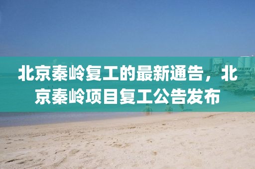 北京秦嶺復(fù)工的最新通告，北京秦嶺項(xiàng)目復(fù)工公告發(fā)布