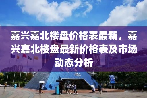 嘉興嘉北樓盤(pán)價(jià)格表最新，嘉興嘉北樓盤(pán)最新價(jià)格表及市場(chǎng)動(dòng)態(tài)分析