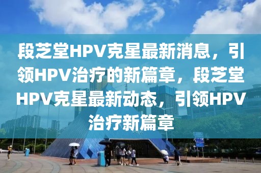 段芝堂HPV克星最新消息，引領(lǐng)HPV治療的新篇章，段芝堂HPV克星最新動態(tài)，引領(lǐng)HPV治療新篇章