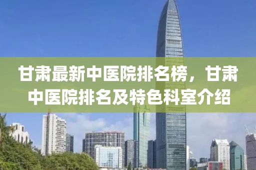 甘肅最新中醫(yī)院排名榜，甘肅中醫(yī)院排名及特色科室介紹