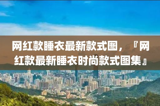 網(wǎng)紅款睡衣最新款式圖，『網(wǎng)紅款最新睡衣時(shí)尚款式圖集』