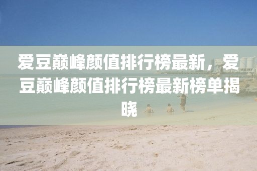 愛豆巔峰顏值排行榜最新，愛豆巔峰顏值排行榜最新榜單揭曉