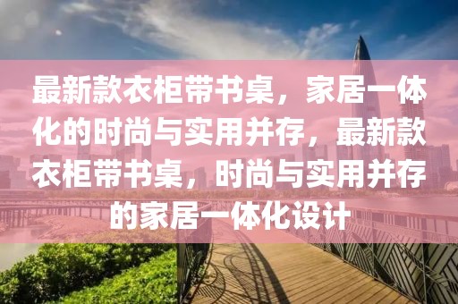 最新款衣柜帶書桌，家居一體化的時尚與實用并存，最新款衣柜帶書桌，時尚與實用并存的家居一體化設計