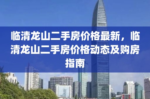 臨清龍山二手房?jī)r(jià)格最新，臨清龍山二手房?jī)r(jià)格動(dòng)態(tài)及購(gòu)房指南