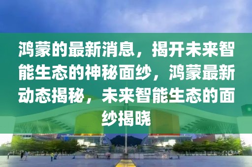 鴻蒙的最新消息，揭開未來(lái)智能生態(tài)的神秘面紗，鴻蒙最新動(dòng)態(tài)揭秘，未來(lái)智能生態(tài)的面紗揭曉